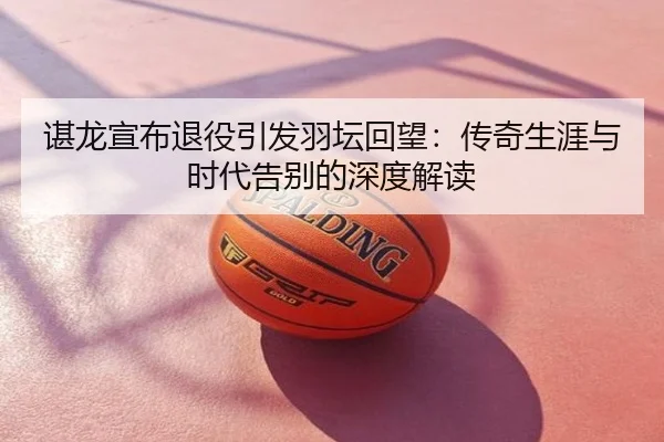 谌龙宣布退役引发羽坛回望：传奇生涯与时代告别的深度解读