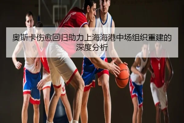 奥斯卡伤愈回归助力上海海港中场组织重建的深度分析