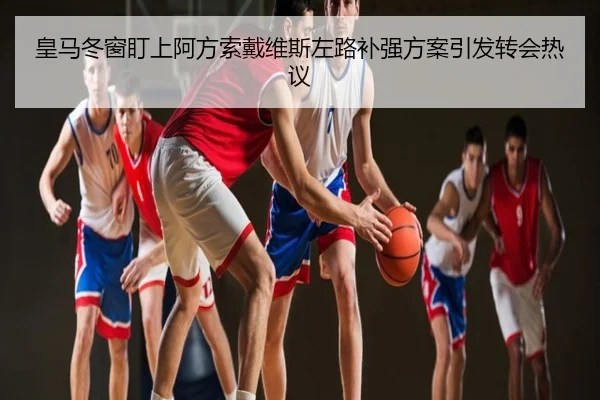 皇马冬窗盯上阿方索戴维斯左路补强方案引发转会热议